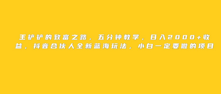 王铲铲的致富之路，日入2000+收益，五分钟教学，抖音合伙人全新蓝海玩法，小白一定要做的项目创业吧-网创项目资源站-副业项目-创业项目-搞钱项目创业吧